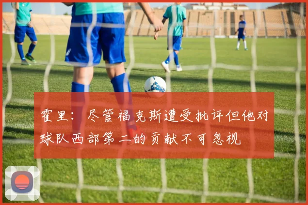 霍里：尽管福克斯遭受批评但他对球队西部第二的贡献不可忽视