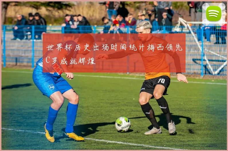 世界杯历史出场时间统计梅西领先C罗成就辉煌