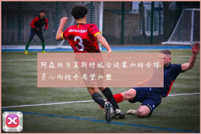 阿森纳与莱斯特城洽谈蒙加转会球员心向枪手渴望加盟