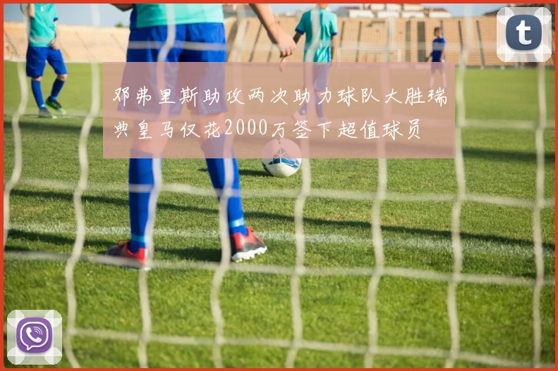邓弗里斯助攻两次助力球队大胜瑞典皇马仅花2000万签下超值球员